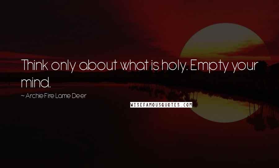 Archie Fire Lame Deer Quotes: Think only about what is holy. Empty your mind.