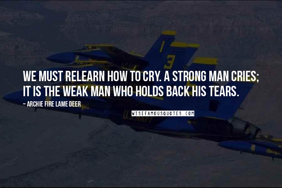 Archie Fire Lame Deer Quotes: We must relearn how to cry. A strong man cries; it is the weak man who holds back his tears.