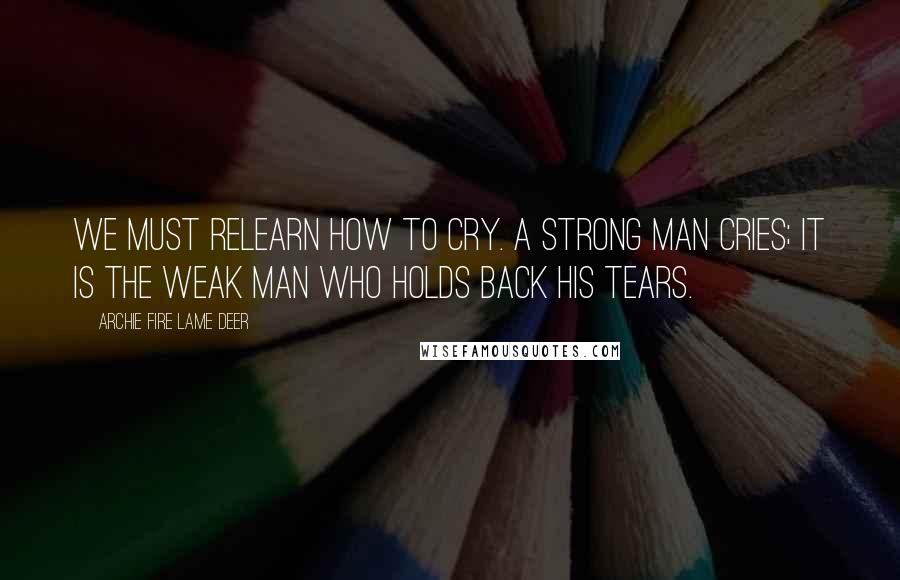Archie Fire Lame Deer Quotes: We must relearn how to cry. A strong man cries; it is the weak man who holds back his tears.