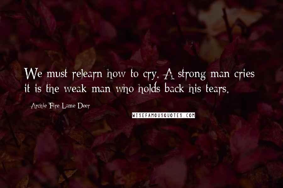 Archie Fire Lame Deer Quotes: We must relearn how to cry. A strong man cries; it is the weak man who holds back his tears.