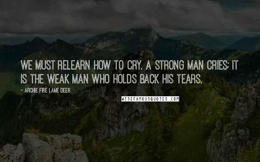Archie Fire Lame Deer Quotes: We must relearn how to cry. A strong man cries; it is the weak man who holds back his tears.