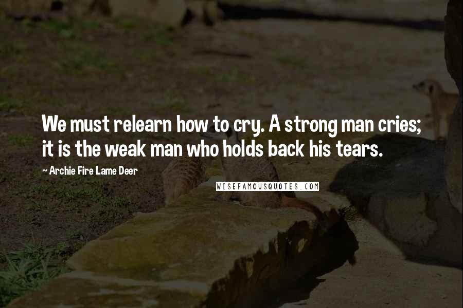Archie Fire Lame Deer Quotes: We must relearn how to cry. A strong man cries; it is the weak man who holds back his tears.