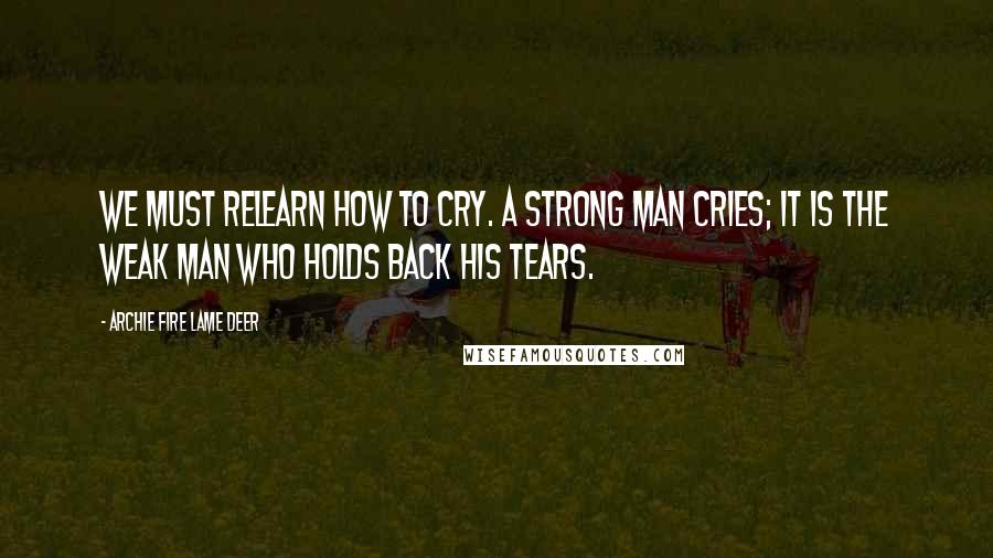 Archie Fire Lame Deer Quotes: We must relearn how to cry. A strong man cries; it is the weak man who holds back his tears.