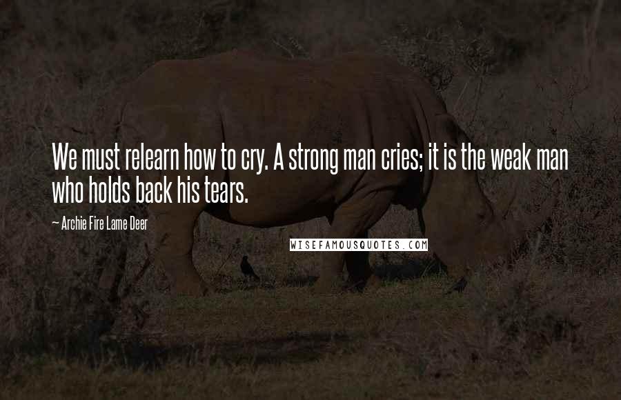 Archie Fire Lame Deer Quotes: We must relearn how to cry. A strong man cries; it is the weak man who holds back his tears.