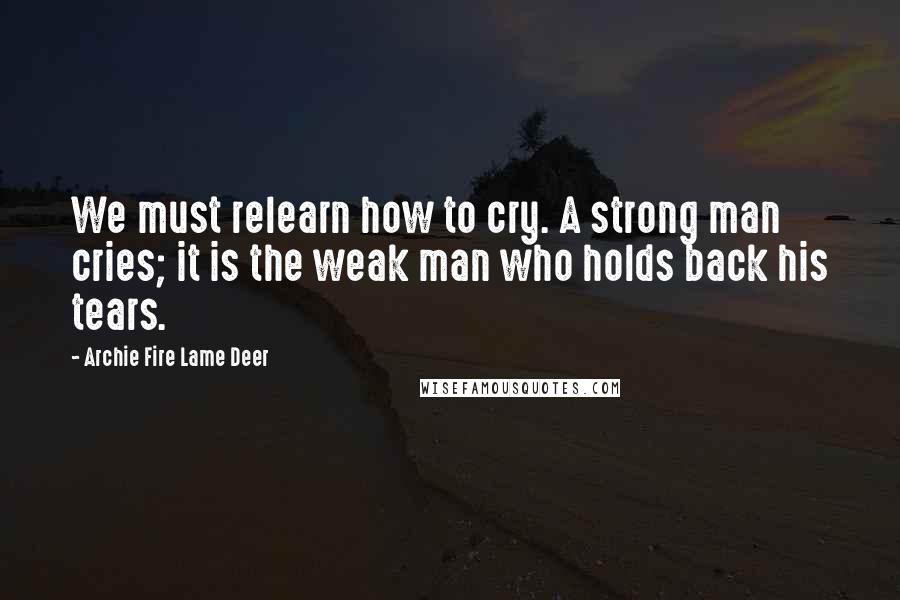 Archie Fire Lame Deer Quotes: We must relearn how to cry. A strong man cries; it is the weak man who holds back his tears.