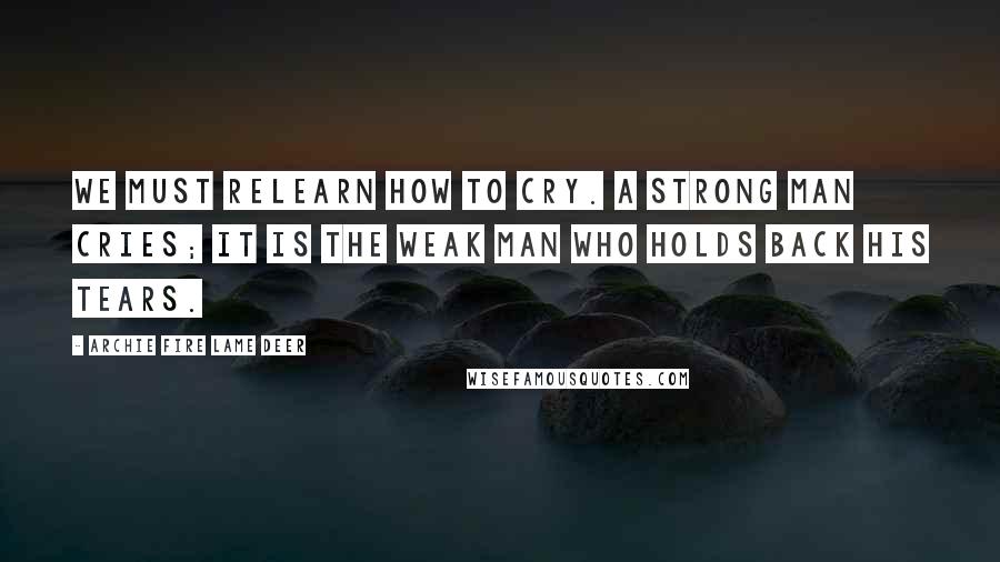 Archie Fire Lame Deer Quotes: We must relearn how to cry. A strong man cries; it is the weak man who holds back his tears.