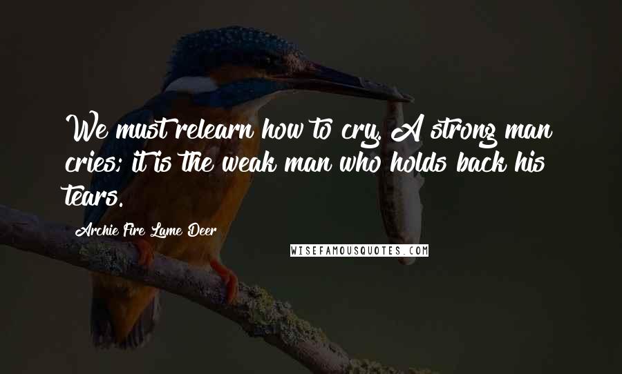 Archie Fire Lame Deer Quotes: We must relearn how to cry. A strong man cries; it is the weak man who holds back his tears.