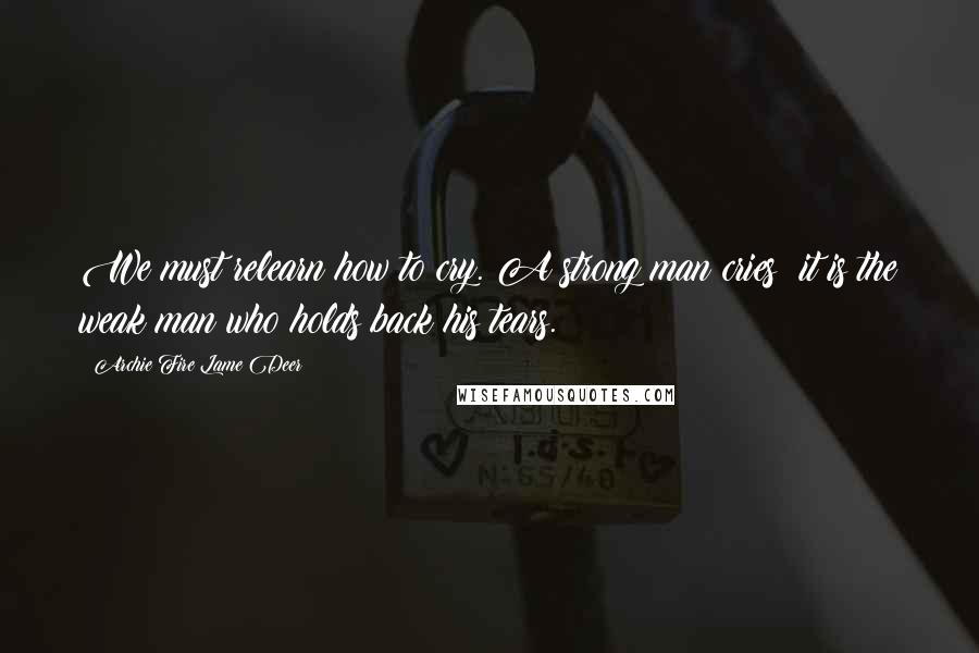 Archie Fire Lame Deer Quotes: We must relearn how to cry. A strong man cries; it is the weak man who holds back his tears.