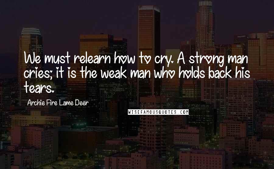 Archie Fire Lame Deer Quotes: We must relearn how to cry. A strong man cries; it is the weak man who holds back his tears.