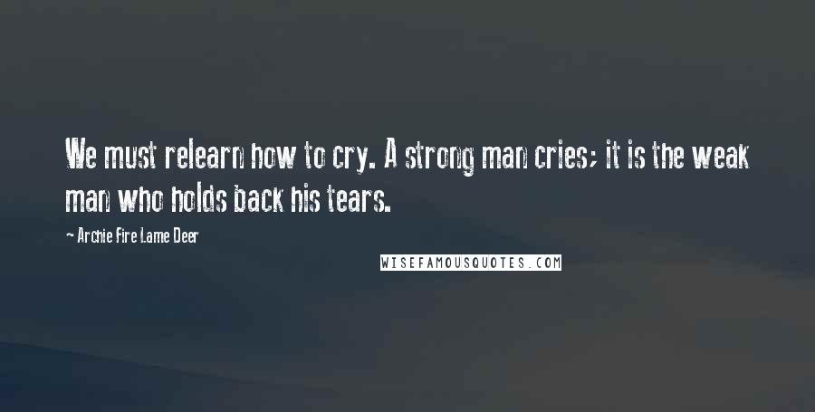 Archie Fire Lame Deer Quotes: We must relearn how to cry. A strong man cries; it is the weak man who holds back his tears.