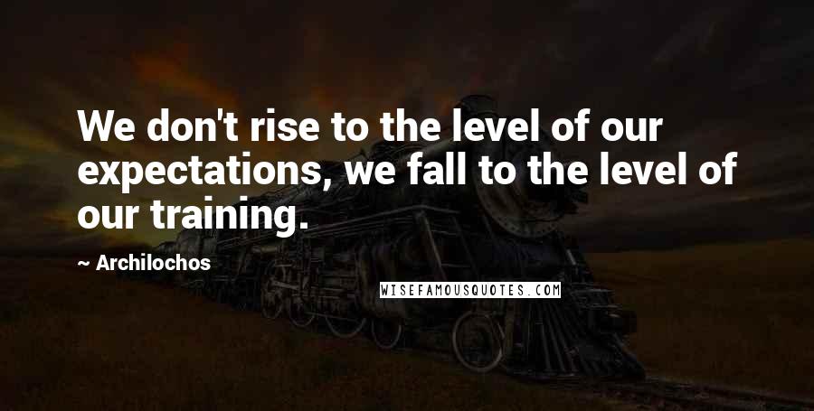 Archilochos Quotes: We don't rise to the level of our expectations, we fall to the level of our training.