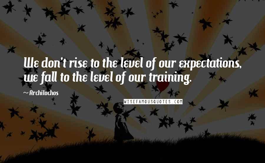 Archilochos Quotes: We don't rise to the level of our expectations, we fall to the level of our training.