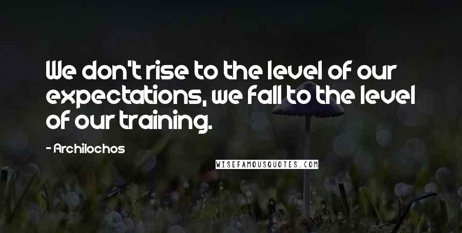 Archilochos Quotes: We don't rise to the level of our expectations, we fall to the level of our training.