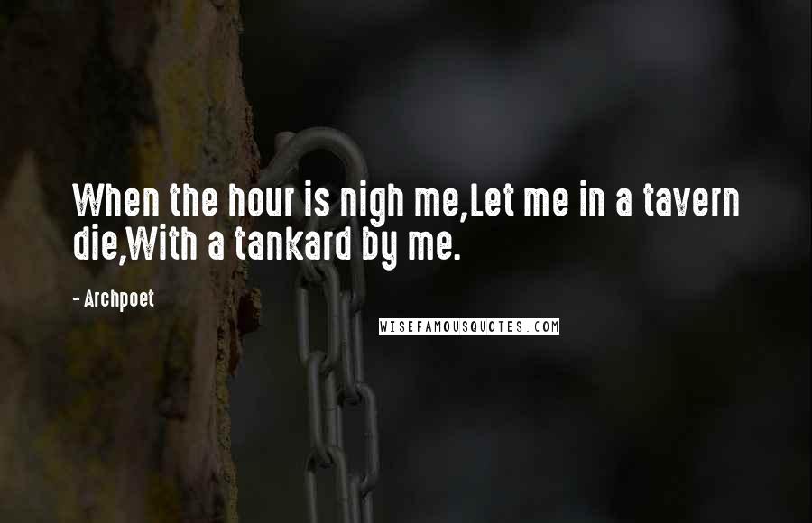 Archpoet Quotes: When the hour is nigh me,Let me in a tavern die,With a tankard by me.