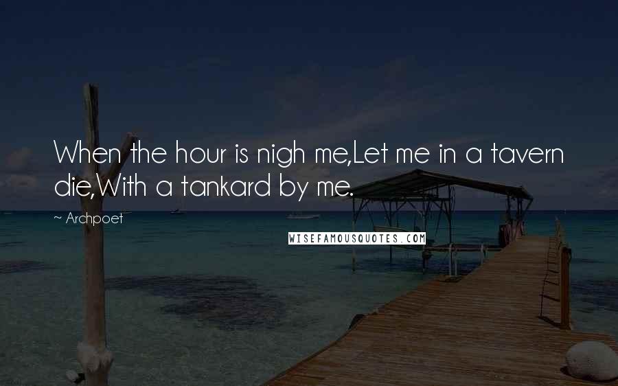 Archpoet Quotes: When the hour is nigh me,Let me in a tavern die,With a tankard by me.