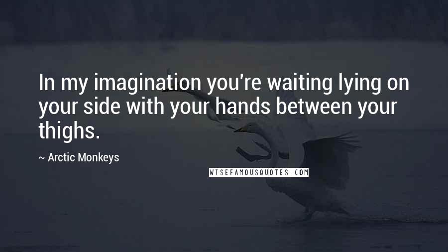 Arctic Monkeys Quotes: In my imagination you're waiting lying on your side with your hands between your thighs.