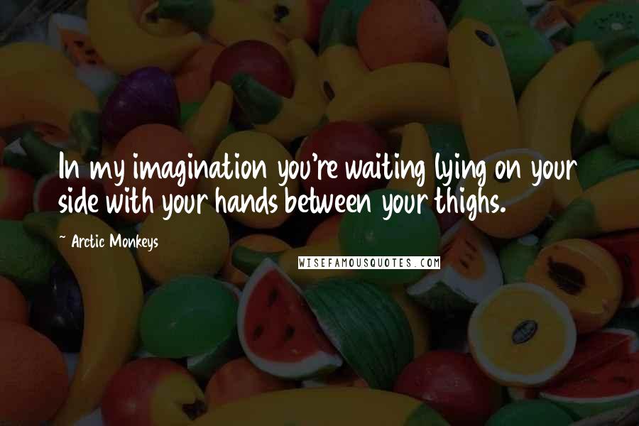 Arctic Monkeys Quotes: In my imagination you're waiting lying on your side with your hands between your thighs.