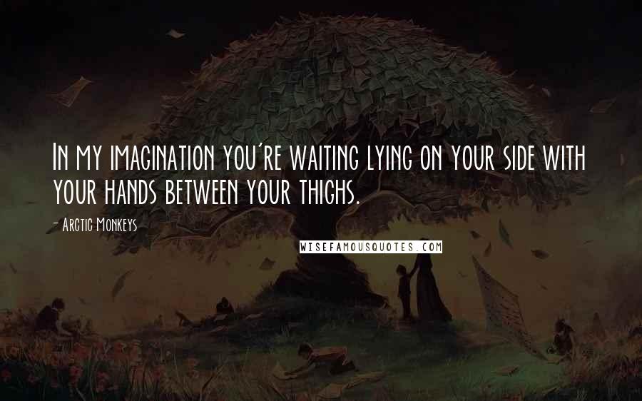 Arctic Monkeys Quotes: In my imagination you're waiting lying on your side with your hands between your thighs.