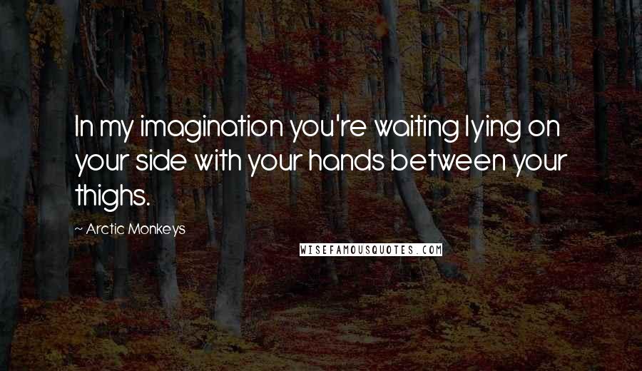 Arctic Monkeys Quotes: In my imagination you're waiting lying on your side with your hands between your thighs.