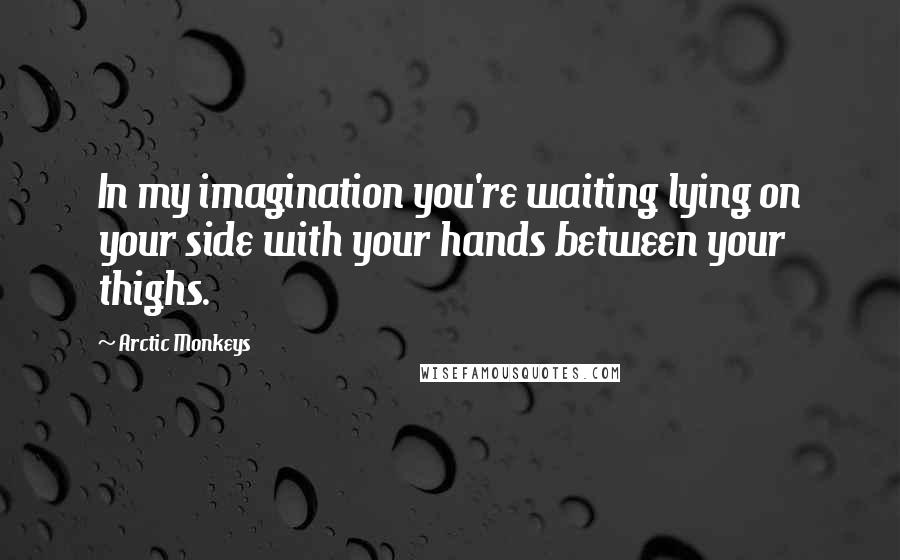 Arctic Monkeys Quotes: In my imagination you're waiting lying on your side with your hands between your thighs.