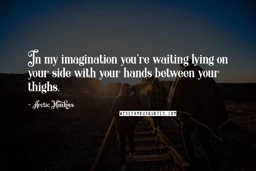 Arctic Monkeys Quotes: In my imagination you're waiting lying on your side with your hands between your thighs.