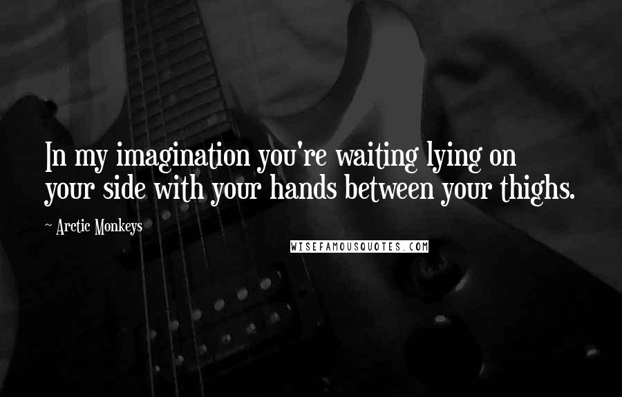 Arctic Monkeys Quotes: In my imagination you're waiting lying on your side with your hands between your thighs.