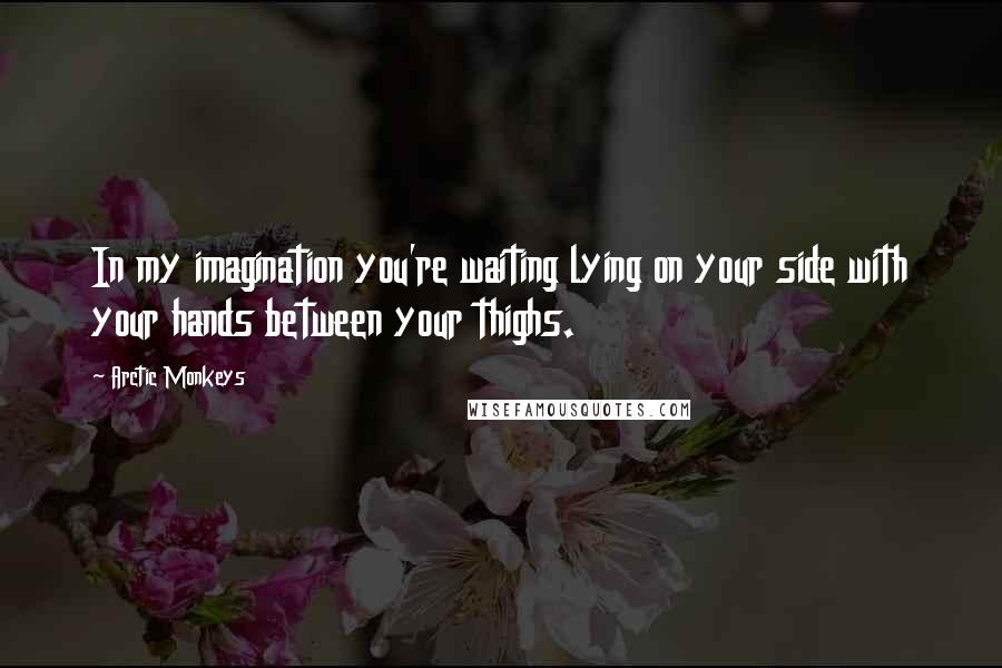 Arctic Monkeys Quotes: In my imagination you're waiting lying on your side with your hands between your thighs.