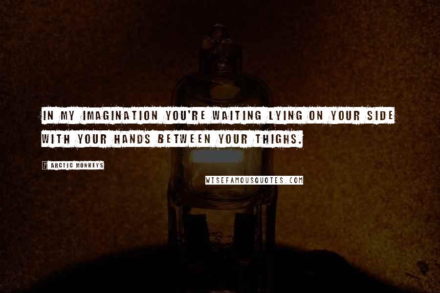 Arctic Monkeys Quotes: In my imagination you're waiting lying on your side with your hands between your thighs.