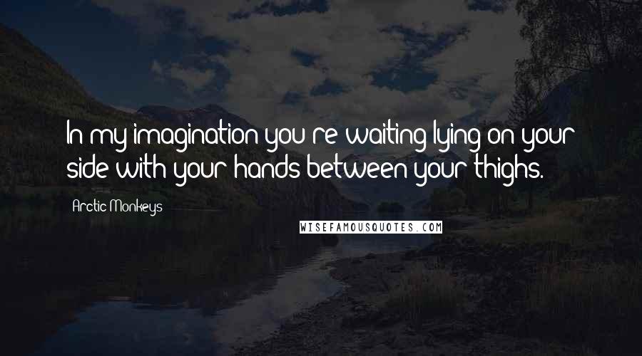 Arctic Monkeys Quotes: In my imagination you're waiting lying on your side with your hands between your thighs.