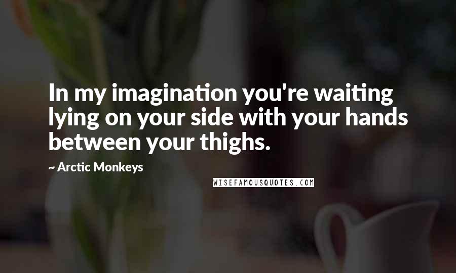 Arctic Monkeys Quotes: In my imagination you're waiting lying on your side with your hands between your thighs.