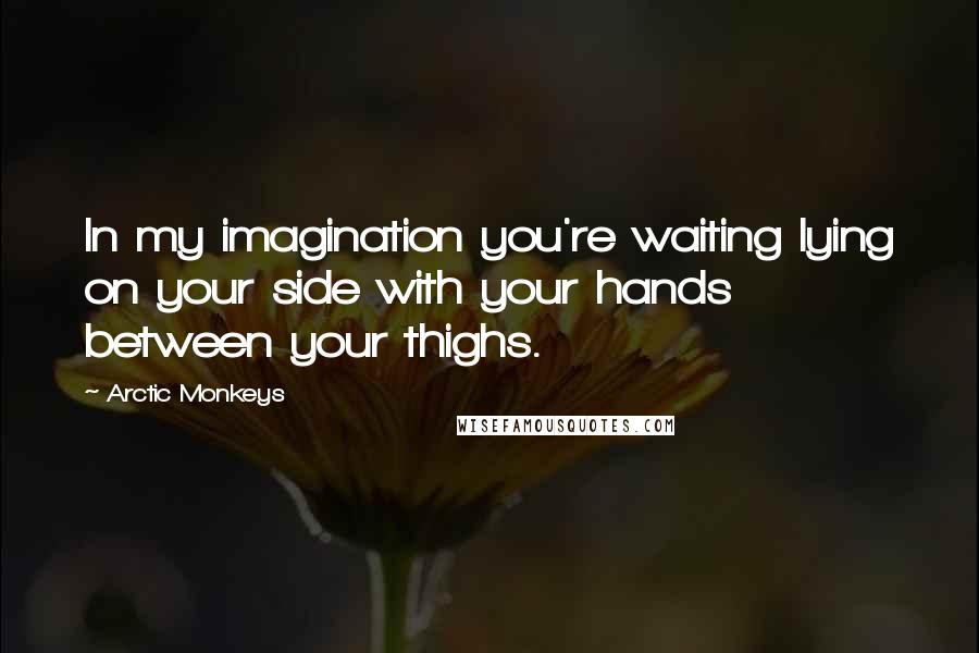 Arctic Monkeys Quotes: In my imagination you're waiting lying on your side with your hands between your thighs.