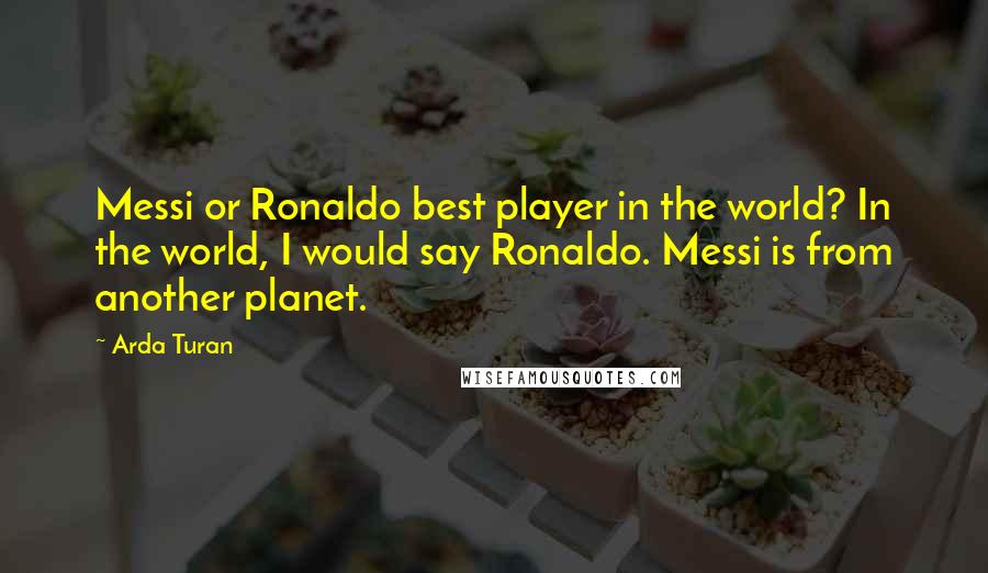 Arda Turan Quotes: Messi or Ronaldo best player in the world? In the world, I would say Ronaldo. Messi is from another planet.