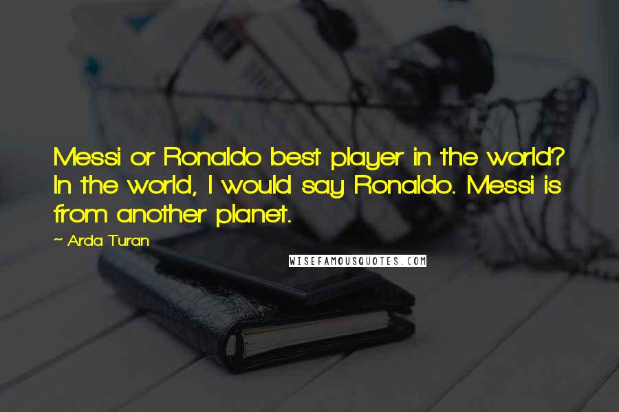 Arda Turan Quotes: Messi or Ronaldo best player in the world? In the world, I would say Ronaldo. Messi is from another planet.