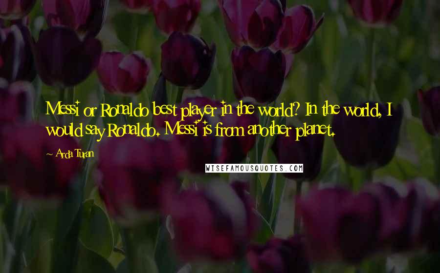 Arda Turan Quotes: Messi or Ronaldo best player in the world? In the world, I would say Ronaldo. Messi is from another planet.