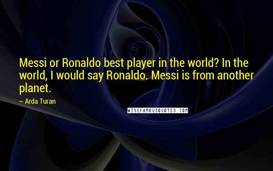 Arda Turan Quotes: Messi or Ronaldo best player in the world? In the world, I would say Ronaldo. Messi is from another planet.