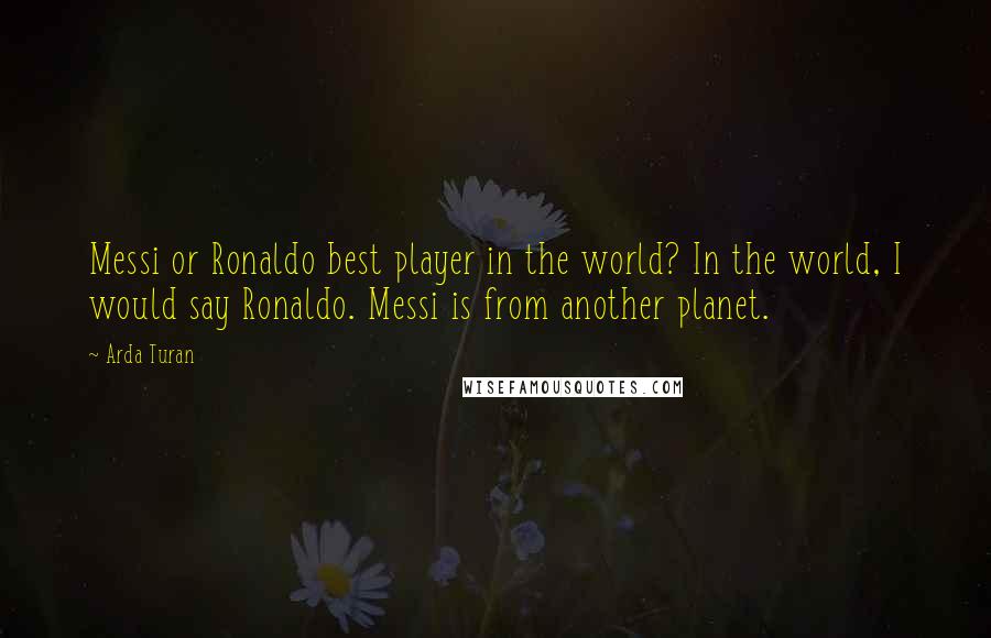 Arda Turan Quotes: Messi or Ronaldo best player in the world? In the world, I would say Ronaldo. Messi is from another planet.