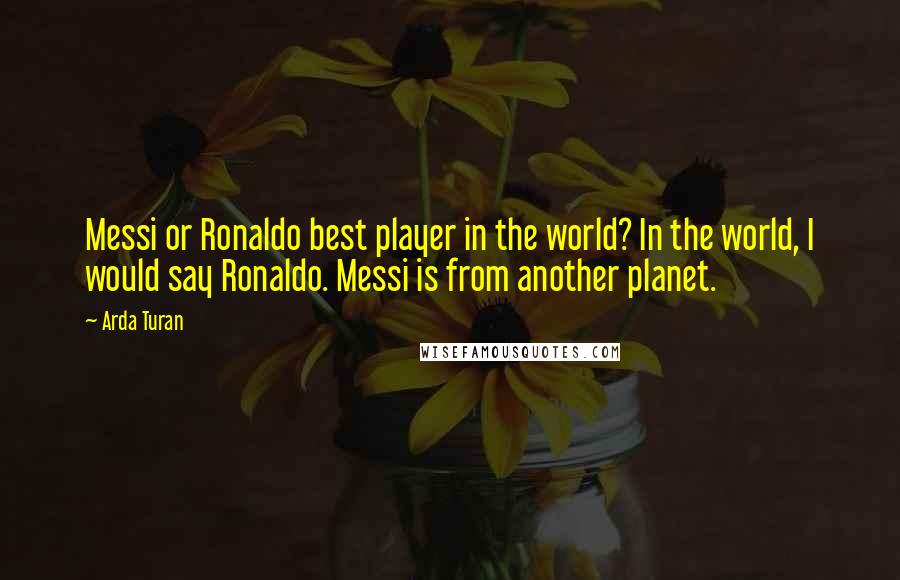 Arda Turan Quotes: Messi or Ronaldo best player in the world? In the world, I would say Ronaldo. Messi is from another planet.