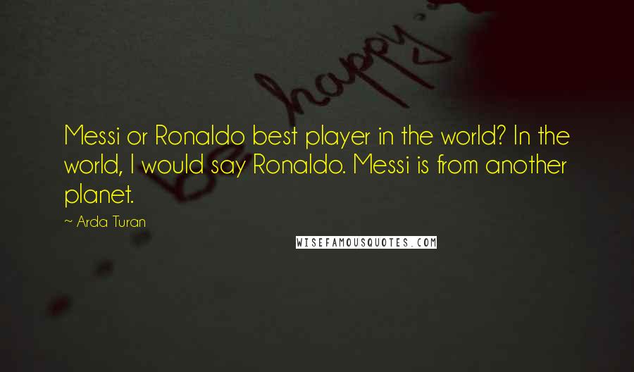 Arda Turan Quotes: Messi or Ronaldo best player in the world? In the world, I would say Ronaldo. Messi is from another planet.