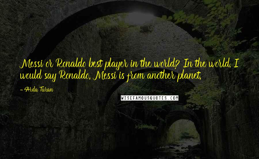 Arda Turan Quotes: Messi or Ronaldo best player in the world? In the world, I would say Ronaldo. Messi is from another planet.