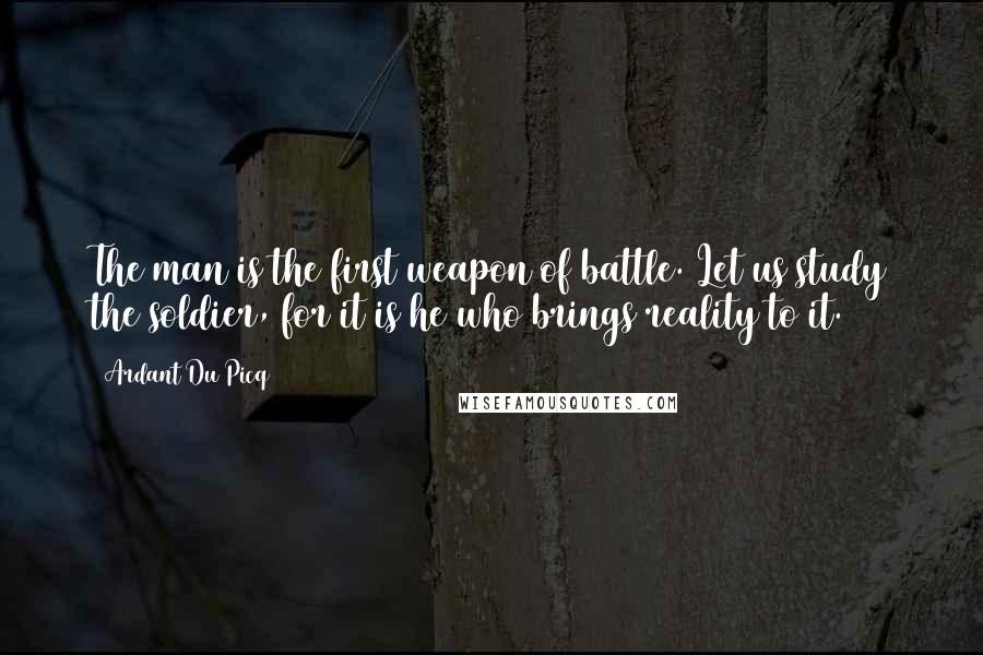 Ardant Du Picq Quotes: The man is the first weapon of battle. Let us study the soldier, for it is he who brings reality to it.