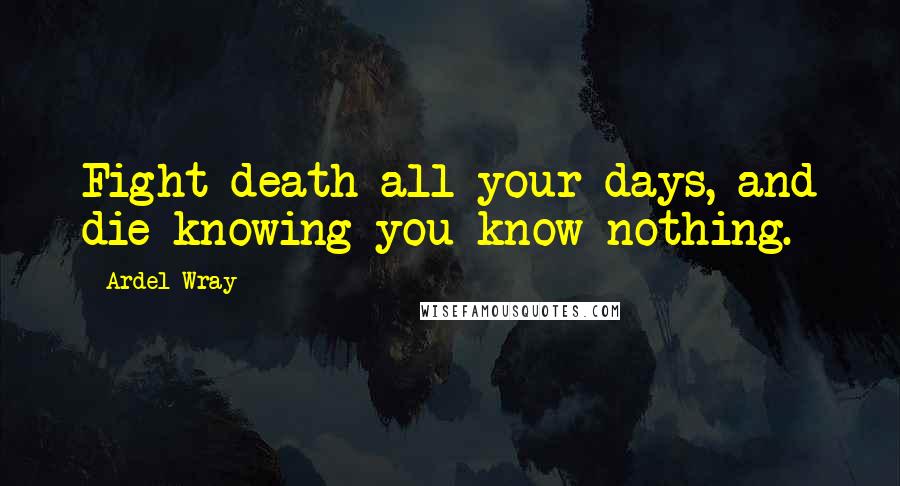 Ardel Wray Quotes: Fight death all your days, and die knowing you know nothing.