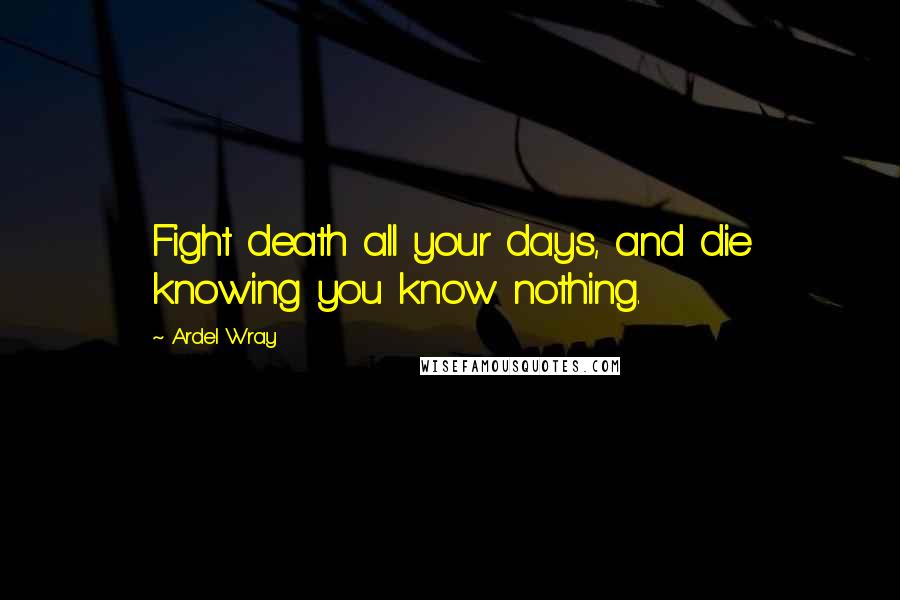 Ardel Wray Quotes: Fight death all your days, and die knowing you know nothing.