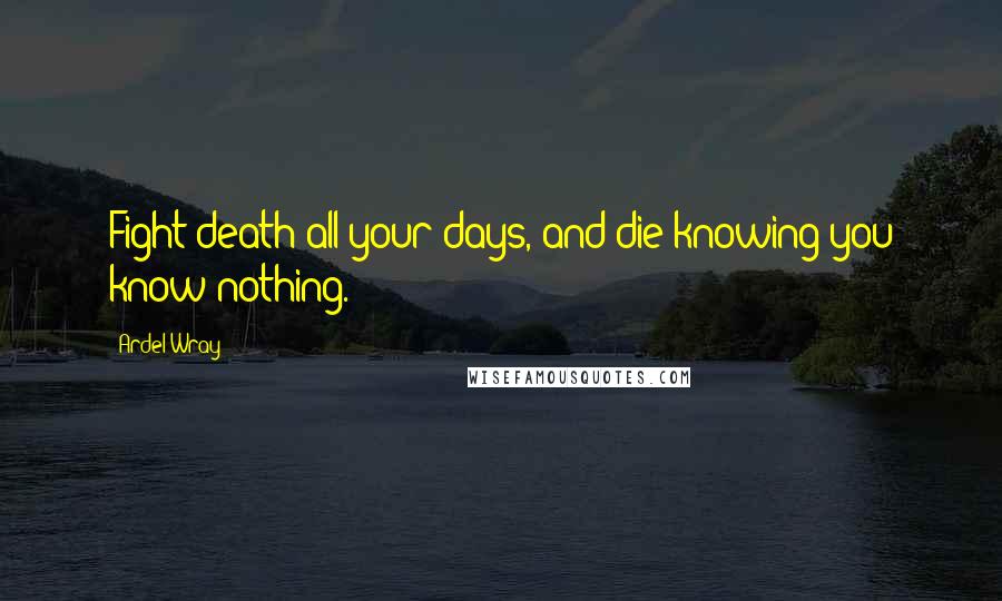 Ardel Wray Quotes: Fight death all your days, and die knowing you know nothing.