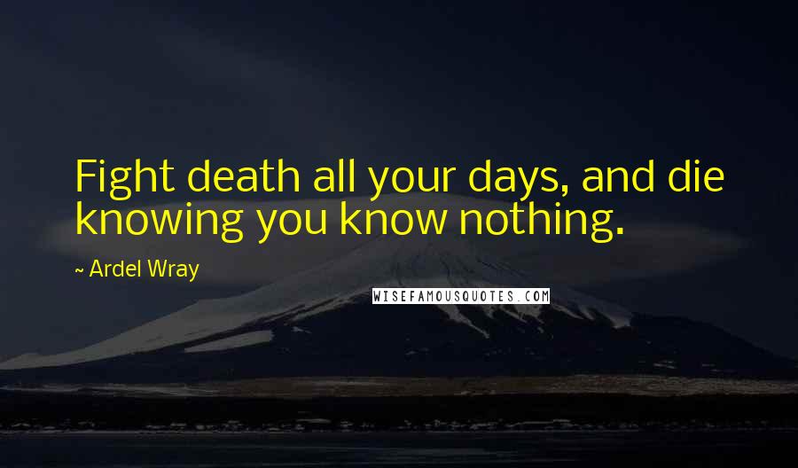 Ardel Wray Quotes: Fight death all your days, and die knowing you know nothing.