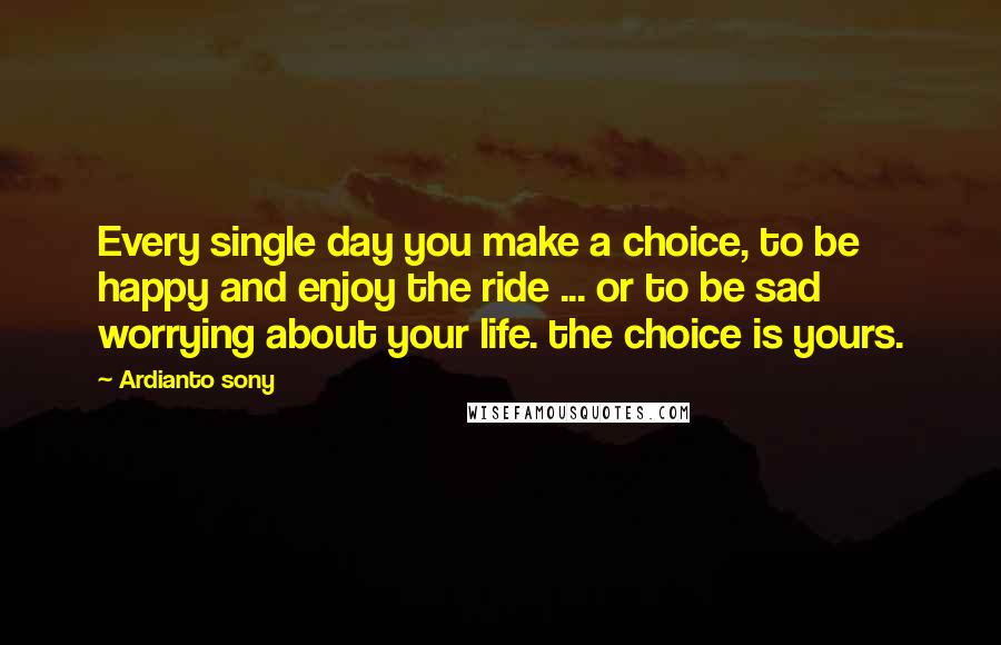 Ardianto Sony Quotes: Every single day you make a choice, to be happy and enjoy the ride ... or to be sad worrying about your life. the choice is yours.