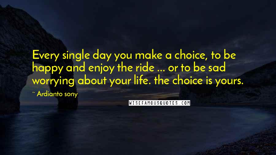 Ardianto Sony Quotes: Every single day you make a choice, to be happy and enjoy the ride ... or to be sad worrying about your life. the choice is yours.