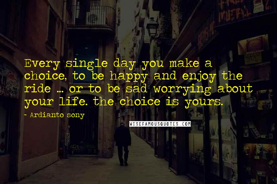 Ardianto Sony Quotes: Every single day you make a choice, to be happy and enjoy the ride ... or to be sad worrying about your life. the choice is yours.