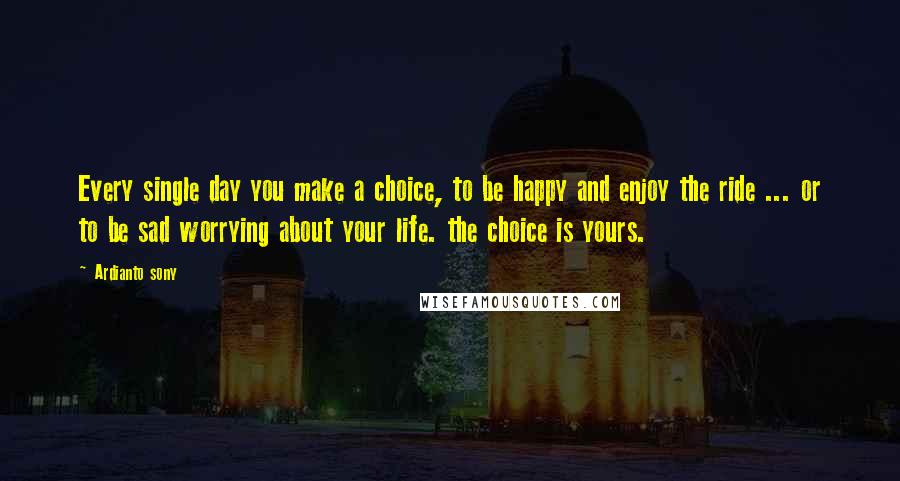 Ardianto Sony Quotes: Every single day you make a choice, to be happy and enjoy the ride ... or to be sad worrying about your life. the choice is yours.