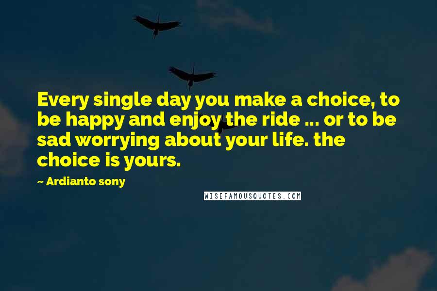 Ardianto Sony Quotes: Every single day you make a choice, to be happy and enjoy the ride ... or to be sad worrying about your life. the choice is yours.