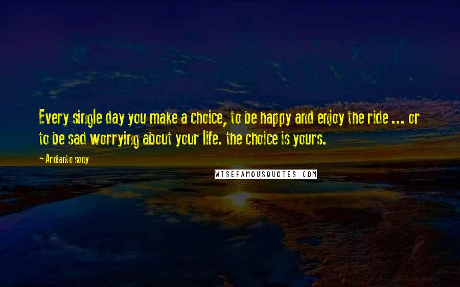 Ardianto Sony Quotes: Every single day you make a choice, to be happy and enjoy the ride ... or to be sad worrying about your life. the choice is yours.